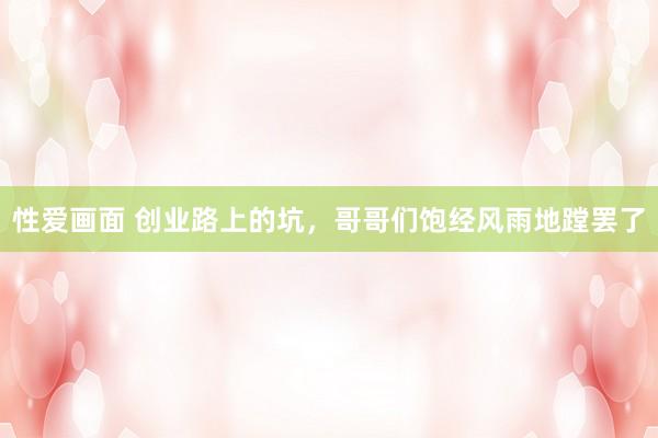 性爱画面 创业路上的坑，哥哥们饱经风雨地蹚罢了