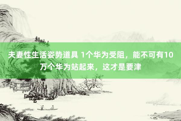 夫妻性生活姿势道具 1个华为受阻，能不可有10万个华为站起来，这才是要津