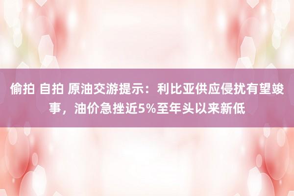 偷拍 自拍 原油交游提示：利比亚供应侵扰有望竣事，油价急挫近5%至年头以来新低