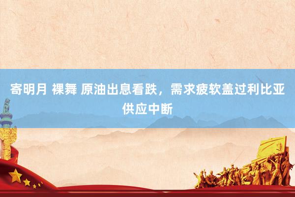 寄明月 裸舞 原油出息看跌，需求疲软盖过利比亚供应中断