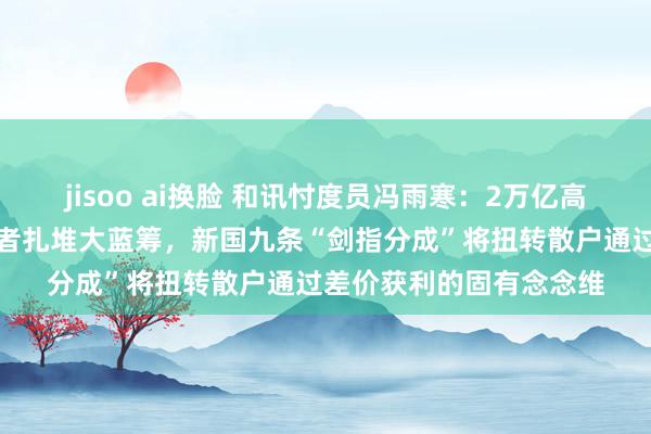 jisoo ai换脸 和讯忖度员冯雨寒：2万亿高分成的方针并非让投资者扎堆大蓝筹，新国九条“剑指分成”将扭转散户通过差价获利的固有念念维