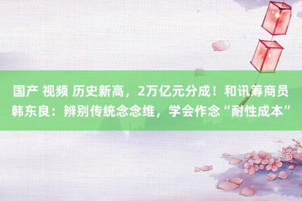 国产 视频 历史新高，2万亿元分成！和讯筹商员韩东良：辨别传统念念维，学会作念“耐性成本”