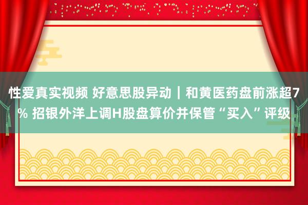 性爱真实视频 好意思股异动｜和黄医药盘前涨超7% 招银外洋上调H股盘算价并保管“买入”评级
