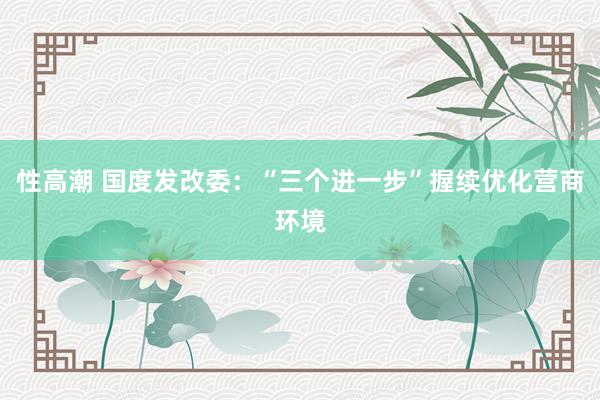 性高潮 国度发改委：“三个进一步”握续优化营商环境