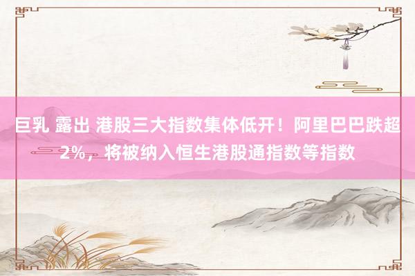 巨乳 露出 港股三大指数集体低开！阿里巴巴跌超2%，将被纳入恒生港股通指数等指数