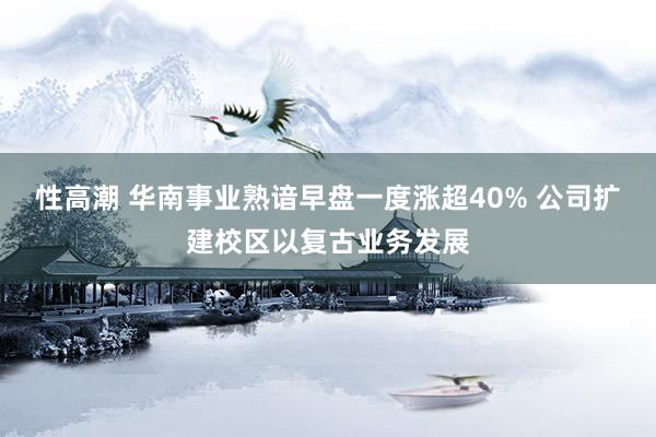 性高潮 华南事业熟谙早盘一度涨超40% 公司扩建校区以复古业务发展