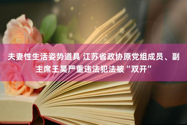 夫妻性生活姿势道具 江苏省政协原党组成员、副主席王昊严重违法犯法被“双开”