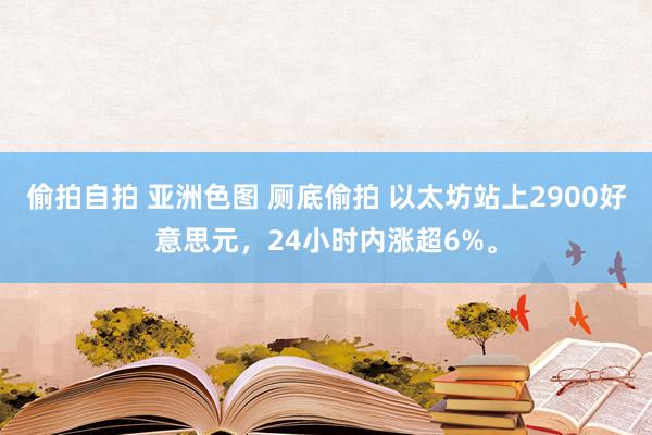 偷拍自拍 亚洲色图 厕底偷拍 以太坊站上2900好意思元，24小时内涨超6%。