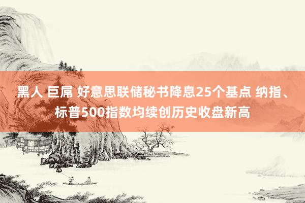 黑人 巨屌 好意思联储秘书降息25个基点 纳指、标普500指数均续创历史收盘新高