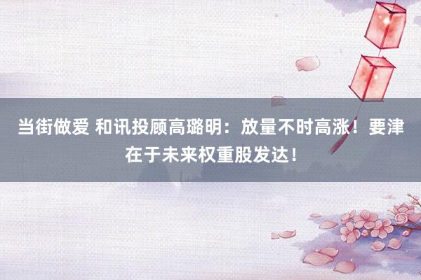 当街做爱 和讯投顾高璐明：放量不时高涨！要津在于未来权重股发达！