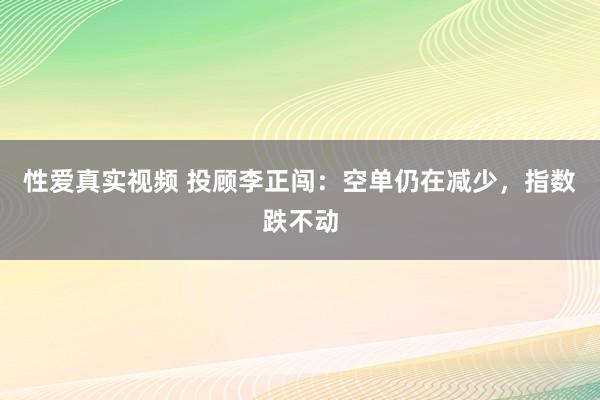 性爱真实视频 投顾李正闯：空单仍在减少，指数跌不动