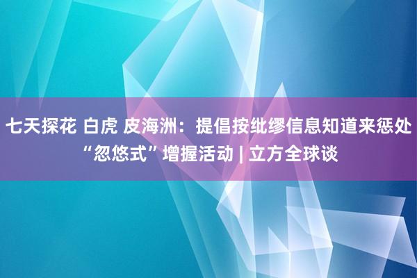 七天探花 白虎 皮海洲：提倡按纰缪信息知道来惩处“忽悠式”增握活动 | 立方全球谈
