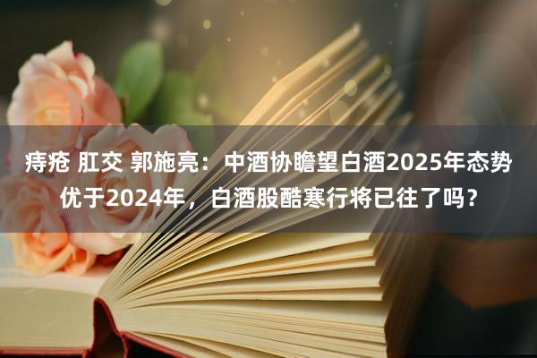 痔疮 肛交 郭施亮：中酒协瞻望白酒2025年态势优于2024年，白酒股酷寒行将已往了吗？