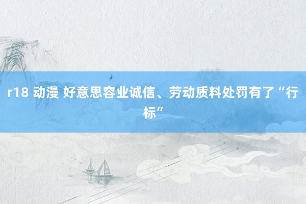 r18 动漫 好意思容业诚信、劳动质料处罚有了“行标”