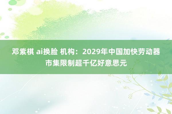 邓紫棋 ai换脸 机构：2029年中国加快劳动器市集限制超千亿好意思元