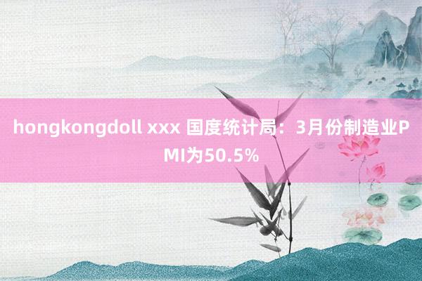 hongkongdoll xxx 国度统计局：3月份制造业PMI为50.5%
