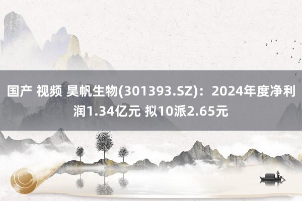 国产 视频 昊帆生物(301393.SZ)：2024年度净利润1.34亿元 拟10派2.65元