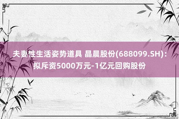 夫妻性生活姿势道具 晶晨股份(688099.SH)：拟斥资5000万元-1亿元回购股份